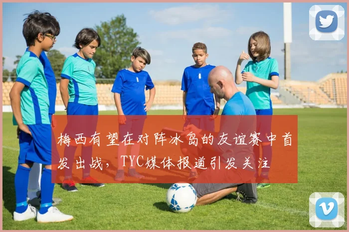 梅西有望在对阵冰岛的友谊赛中首发出战，TYC媒体报道引发关注