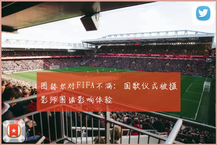 图赫尔对FIFA不满：国歌仪式被摄影师围堵影响体验