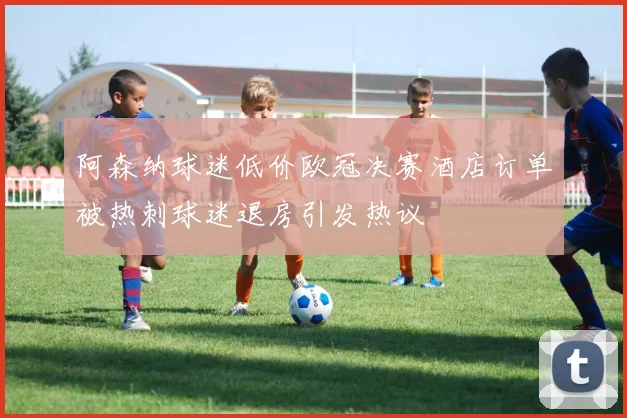 阿森纳球迷低价欧冠决赛酒店订单被热刺球迷退房引发热议