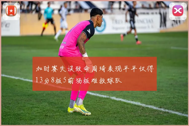 加时赛失误致命周琦表现平平仅得13分8板5前场板难救球队