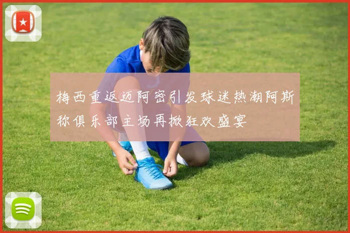 梅西重返迈阿密引发球迷热潮阿斯称俱乐部主场再掀狂欢盛宴