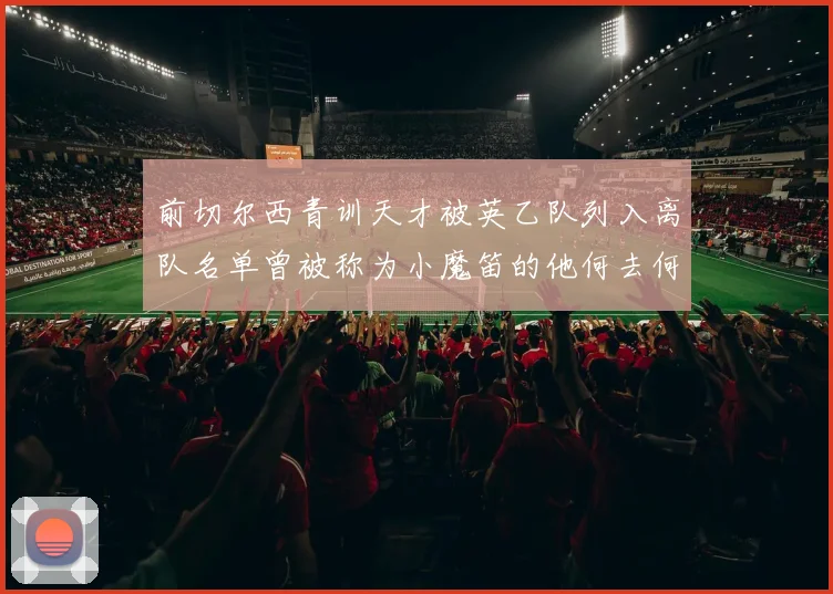 前切尔西青训天才被英乙队列入离队名单曾被称为小魔笛的他何去何从