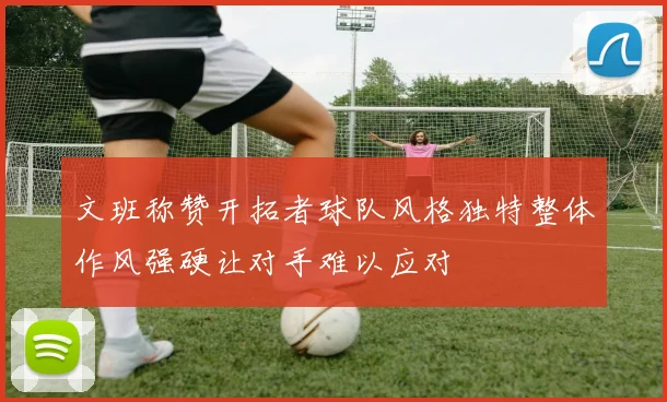 文班称赞开拓者球队风格独特整体作风强硬让对手难以应对