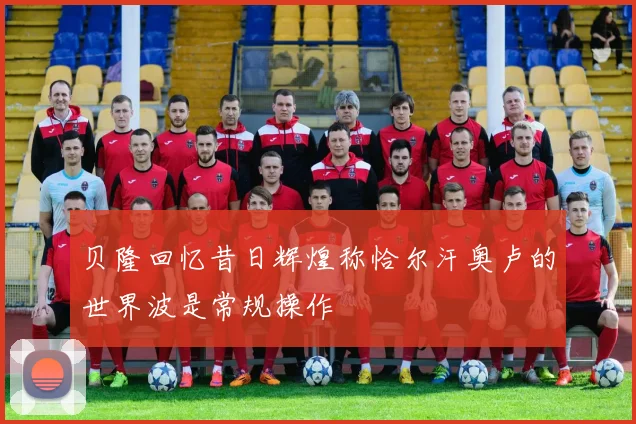 贝隆回忆昔日辉煌称恰尔汗奥卢的世界波是常规操作