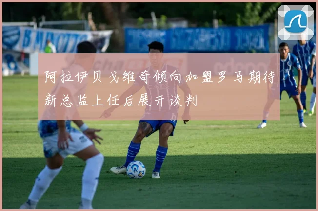 阿拉伊贝戈维奇倾向加盟罗马期待新总监上任后展开谈判