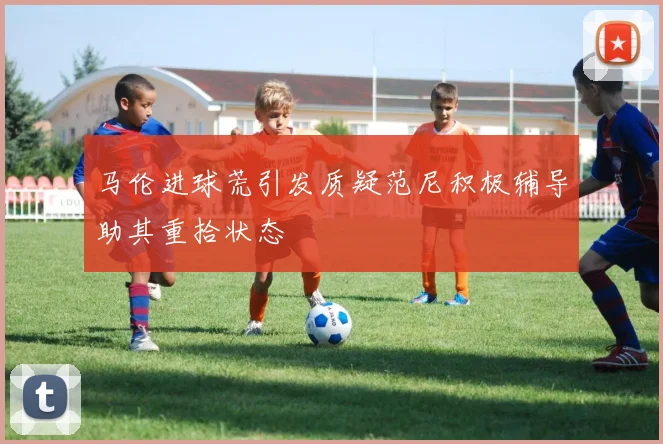 马伦进球荒引发质疑范尼积极辅导助其重拾状态