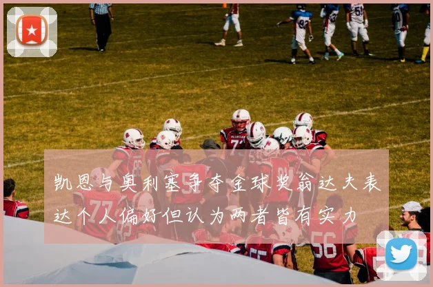 凯恩与奥利塞争夺金球奖翁达夫表达个人偏好但认为两者皆有实力