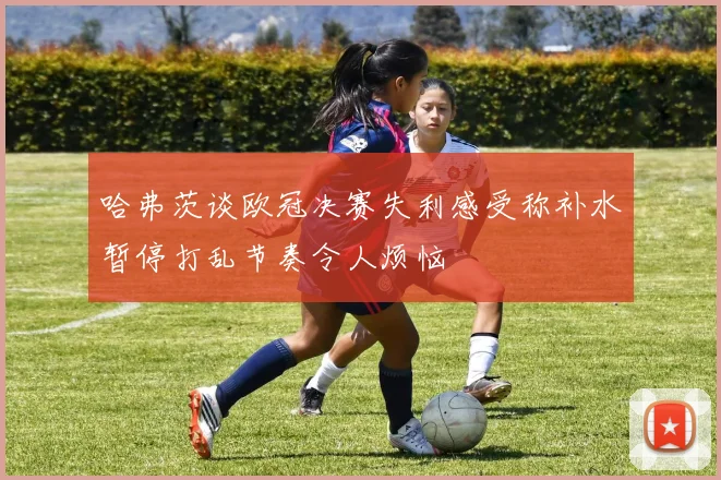 哈弗茨谈欧冠决赛失利感受称补水暂停打乱节奏令人烦恼