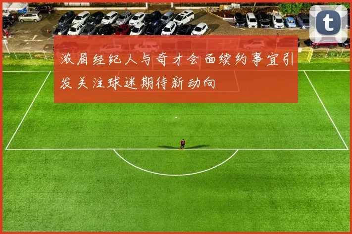 浓眉经纪人与奇才会面续约事宜引发关注球迷期待新动向