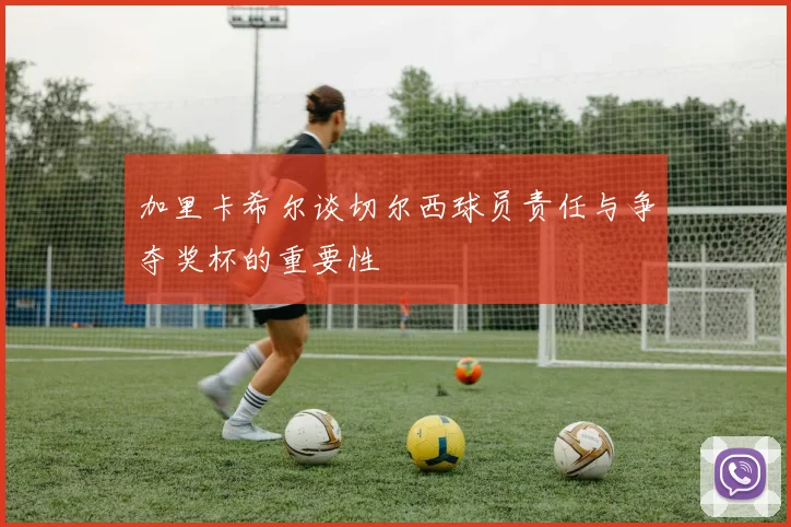加里卡希尔谈切尔西球员责任与争夺奖杯的重要性