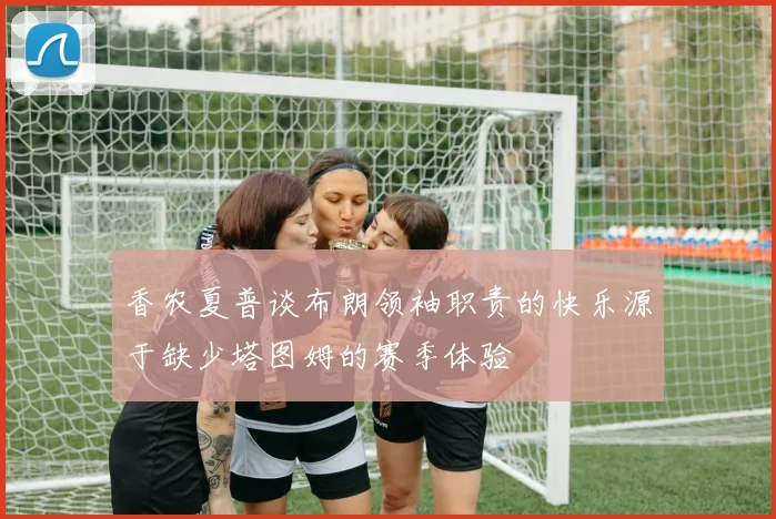 香农夏普谈布朗领袖职责的快乐源于缺少塔图姆的赛季体验