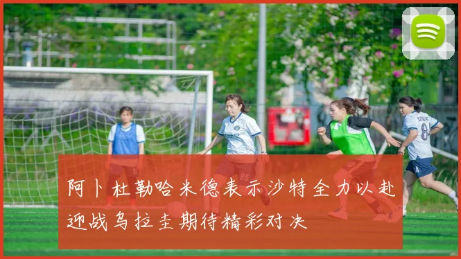 阿卜杜勒哈米德表示沙特全力以赴迎战乌拉圭期待精彩对决