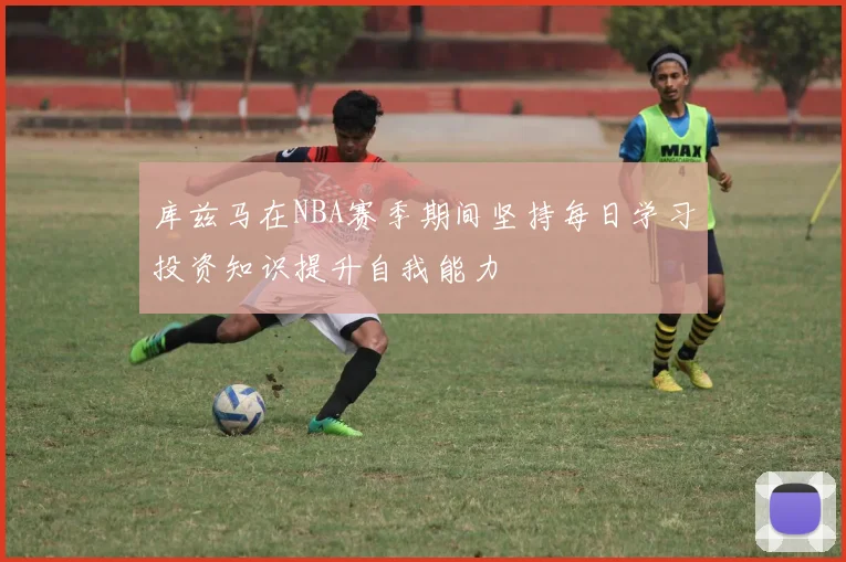库兹马在NBA赛季期间坚持每日学习投资知识提升自我能力