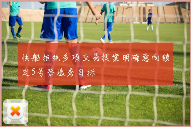 快船拒绝多项交易提案明确意向锁定5号签选秀目标