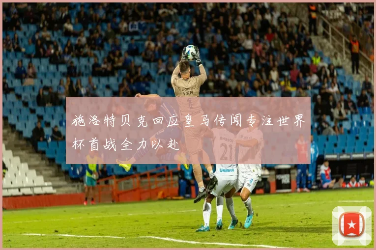 施洛特贝克回应皇马传闻专注世界杯首战全力以赴