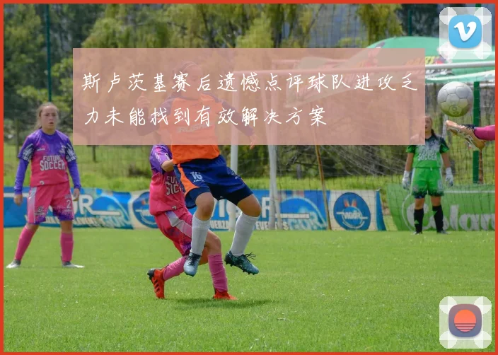 斯卢茨基赛后遗憾点评球队进攻乏力未能找到有效解决方案
