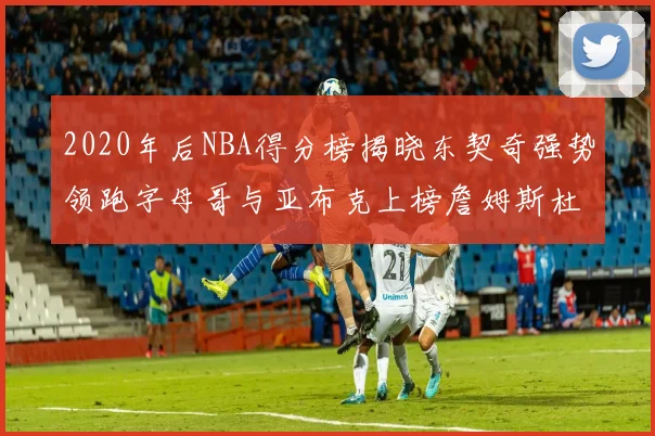 2020年后NBA得分榜揭晓东契奇强势领跑字母哥与亚布克上榜詹姆斯杜兰特库里未入前列