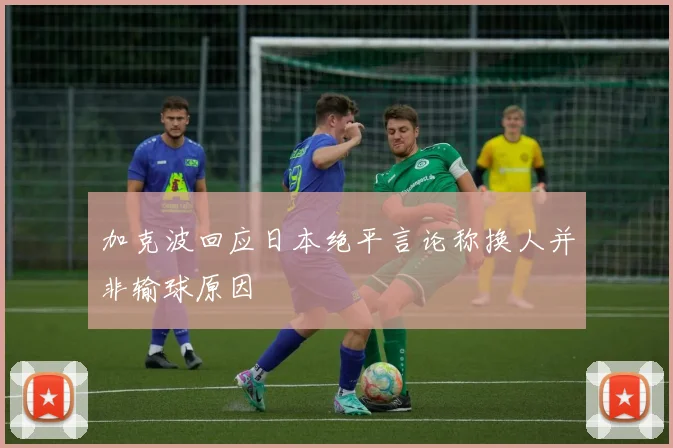 加克波回应日本绝平言论称换人并非输球原因
